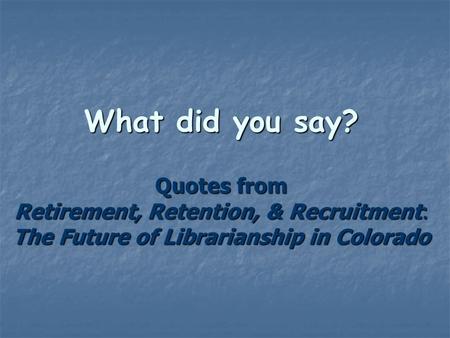 What did you say? Quotes from Retirement, Retention, & Recruitment: The Future of Librarianship in Colorado.