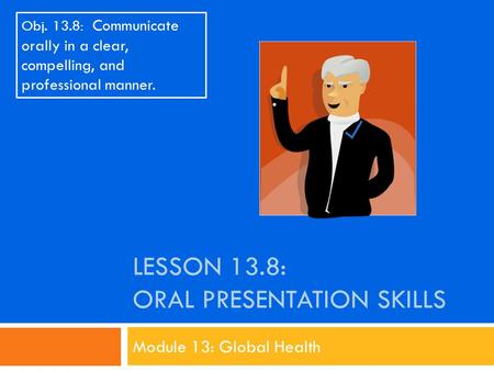 LESSON 13.8: ORAL PRESENTATION SKILLS Module 13: Global Health Obj. 13.8: Communicate orally in a clear, compelling, and professional manner.