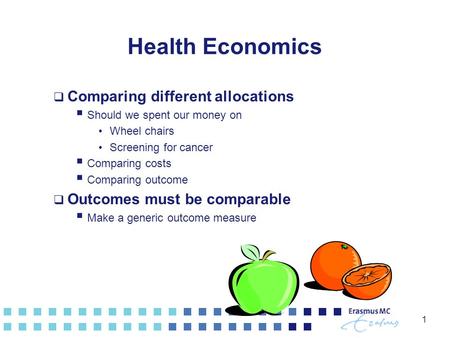 1 Health Economics  Comparing different allocations  Should we spent our money on Wheel chairs Screening for cancer  Comparing costs  Comparing outcome.