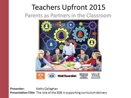Teachers Upfront 2015 Parents as Partners in the Classroom Presenter: Kathy Callaghan Presentation Title: The role of the SGB in supporting curriculum.
