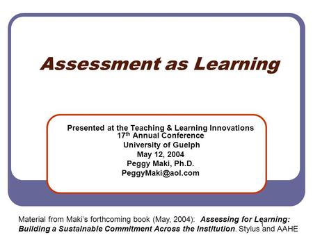 1 Assessment as Learning Presented at the Teaching & Learning Innovations 17 th Annual Conference University of Guelph May 12, 2004 Peggy Maki, Ph.D.