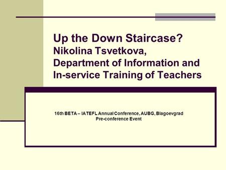 Up the Down Staircase? Nikolina Tsvetkova, Department of Information and In-service Training of Teachers 16th BETA – IATEFL Annual Conference, AUBG, Blagoevgrad.