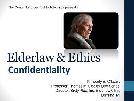 Elderlaw & Ethics Confidentiality The Center for Elder Rights Advocacy presents Kimberly E. O’Leary Professor, Thomas M. Cooley Law School Director, Sixty.