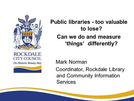 Public libraries - too valuable to lose? Can we do and measure ‘things’ differently? Mark Norman Coordinator, Rockdale Library and Community Information.