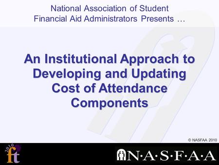 National Association of Student Financial Aid Administrators Presents … © NASFAA 2010 An Institutional Approach to Developing and Updating Cost of Attendance.