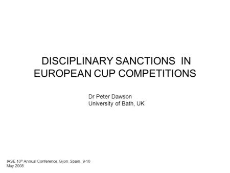 DISCIPLINARY SANCTIONS IN EUROPEAN CUP COMPETITIONS Dr Peter Dawson University of Bath, UK IASE 10 th Annual Conference, Gijon, Spain. 9-10 May 2008.