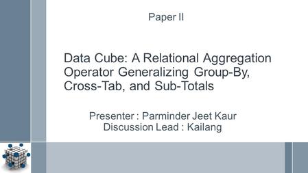 Data Cube: A Relational Aggregation Operator Generalizing Group-By, Cross-Tab, and Sub-Totals Presenter : Parminder Jeet Kaur Discussion Lead : Kailang.
