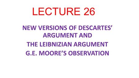 LECTURE 26 NEW VERSIONS OF DESCARTES’ ARGUMENT AND THE LEIBNIZIAN ARGUMENT G.E. MOORE’S OBSERVATION.