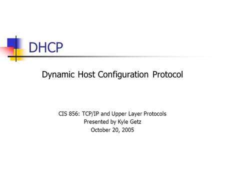 DHCP Dynamic Host Configuration Protocol CIS 856: TCP/IP and Upper Layer Protocols Presented by Kyle Getz October 20, 2005.