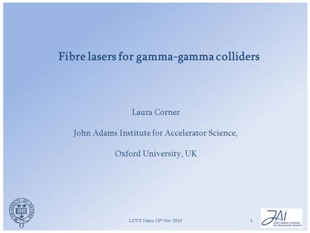 LCWS Tokyo 13 th Nov 20131 Fibre lasers for gamma-gamma colliders Laura Corner John Adams Institute for Accelerator Science, Oxford University, UK.