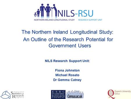 The Northern Ireland Longitudinal Study: An Outline of the Research Potential for Government Users NILS Research Support Unit: Fiona Johnston Michael Rosato.