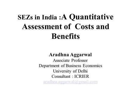 SEZs in India : A Quantitative Assessment of Costs and Benefits Aradhna Aggarwal Associate Professor Department of Business Economics University of Delhi.