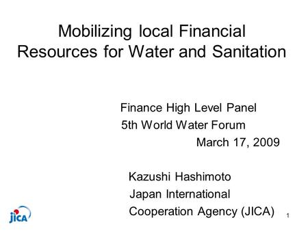 1 Mobilizing local Financial Resources for Water and Sanitation Finance High Level Panel 5th World Water Forum March 17, 2009 Kazushi Hashimoto Japan International.