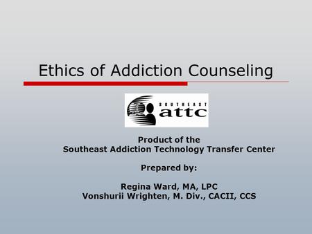 Ethics of Addiction Counseling Product of the Southeast Addiction Technology Transfer Center Prepared by: Regina Ward, MA, LPC Vonshurii Wrighten, M.