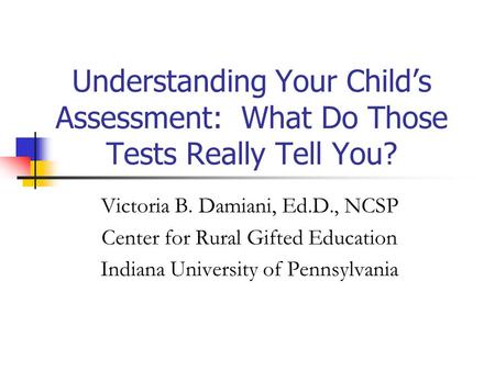 Understanding Your Child’s Assessment: What Do Those Tests Really Tell You? Victoria B. Damiani, Ed.D., NCSP Center for Rural Gifted Education Indiana.