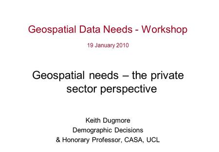 Geospatial Data Needs - Workshop 19 January 2010 Geospatial needs – the private sector perspective Keith Dugmore Demographic Decisions & Honorary Professor,