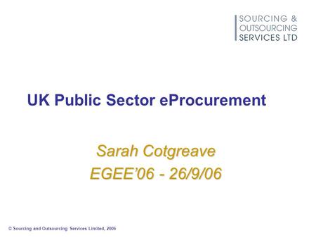 © Sourcing and Outsourcing Services Limited, 2006 UK Public Sector eProcurement Sarah Cotgreave EGEE’06 - 26/9/06.