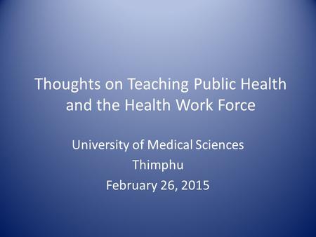 Thoughts on Teaching Public Health and the Health Work Force University of Medical Sciences Thimphu February 26, 2015.