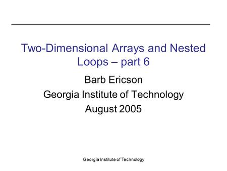 Georgia Institute of Technology Two-Dimensional Arrays and Nested Loops – part 6 Barb Ericson Georgia Institute of Technology August 2005.
