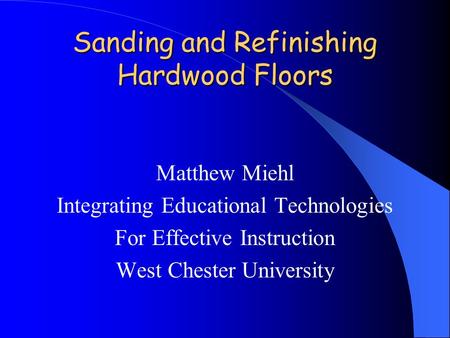 Sanding and Refinishing Hardwood Floors Matthew Miehl Integrating Educational Technologies For Effective Instruction West Chester University.