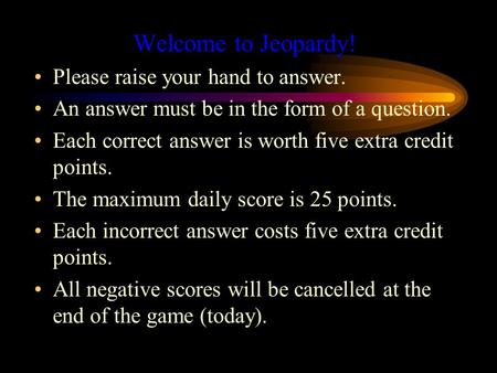 Welcome to Jeopardy! Please raise your hand to answer. An answer must be in the form of a question. Each correct answer is worth five extra credit points.