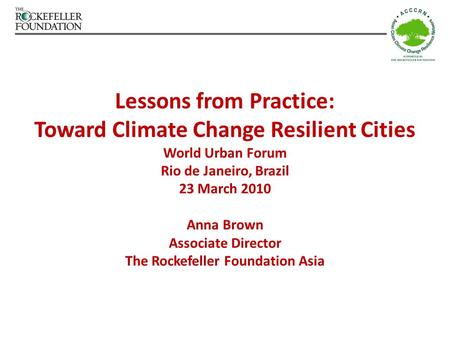 Lessons from Practice: Toward Climate Change Resilient Cities World Urban Forum Rio de Janeiro, Brazil 23 March 2010 Anna Brown Associate Director The.