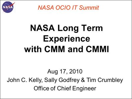 NASA Long Term Experience with CMM and CMMI NASA OCIO IT Summit Aug 17, 2010 John C. Kelly, Sally Godfrey & Tim Crumbley Office of Chief Engineer.