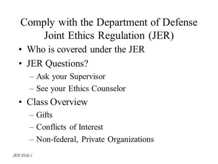 Comply with the Department of Defense Joint Ethics Regulation (JER) Who is covered under the JER JER Questions? –Ask your Supervisor –See your Ethics Counselor.
