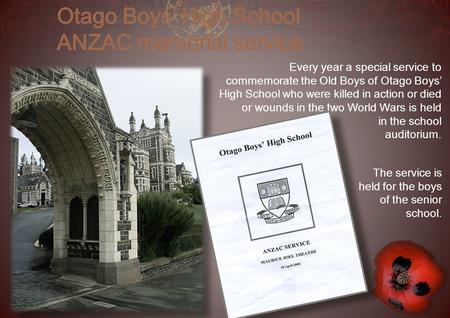 Every year a special service to commemorate the Old Boys of Otago Boys’ High School who were killed in action or died or wounds in the two World Wars is.