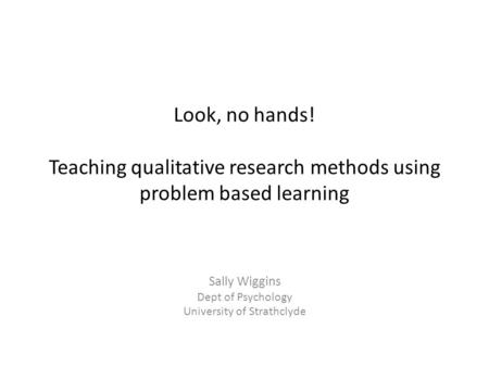 Look, no hands! Teaching qualitative research methods using problem based learning Sally Wiggins Dept of Psychology University of Strathclyde.