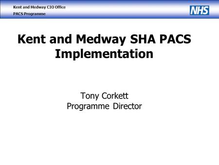 Kent and Medway CIO Office PACS Programme Kent and Medway SHA PACS Implementation Tony Corkett Programme Director.
