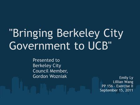 Bringing Berkeley City Government to UCB Emily Ly Lillian Wang PP 156 - Exercise II September 15, 2011 Presented to Berkeley City Council Member, Gordon.