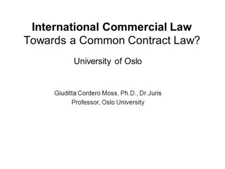 International Commercial Law Towards a Common Contract Law? University of Oslo Giuditta Cordero Moss, Ph.D., Dr.Juris Professor, Oslo University.