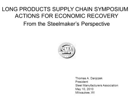 Thomas A. Danjczek President Steel Manufacturers Association May 10, 2010 Milwaukee, WI LONG PRODUCTS SUPPLY CHAIN SYMPOSIUM ACTIONS FOR ECONOMIC RECOVERY.