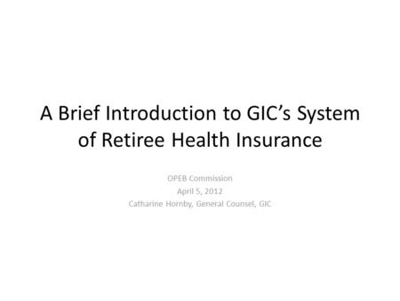 A Brief Introduction to GIC’s System of Retiree Health Insurance OPEB Commission April 5, 2012 Catharine Hornby, General Counsel, GIC.