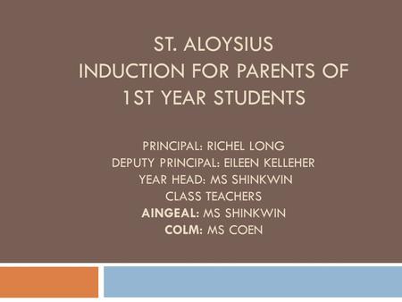 ST. ALOYSIUS INDUCTION FOR PARENTS OF 1ST YEAR STUDENTS PRINCIPAL: RICHEL LONG DEPUTY PRINCIPAL: EILEEN KELLEHER YEAR HEAD: MS SHINKWIN CLASS TEACHERS.
