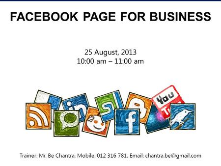 FACEBOOK PAGE FOR BUSINESS 25 August, 2013 10:00 am – 11:00 am Trainer: Mr. Be Chantra, Mobile: 012 316 781,