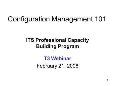 1 Configuration Management 101 ITS Professional Capacity Building Program T3 Webinar February 21, 2008.