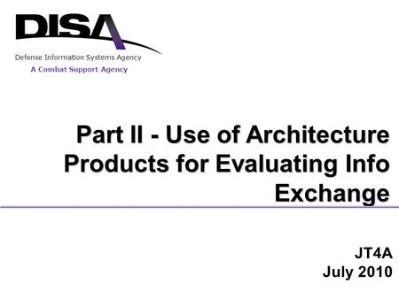 JT4A July 2010 Part II - Use of Architecture Products for Evaluating Info Exchange A Combat Support Agency Defense Information Systems Agency.