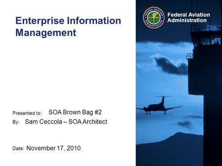 Presented to: By: Date: Federal Aviation Administration Enterprise Information Management SOA Brown Bag #2 Sam Ceccola – SOA Architect November 17, 2010.