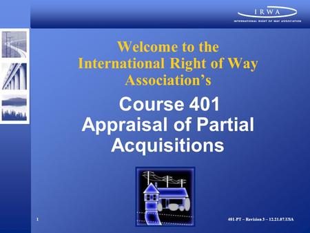 1 Welcome to the International Right of Way Association’s Course 401 Appraisal of Partial Acquisitions 401-PT – Revision 3 – 12.21.07.USA.