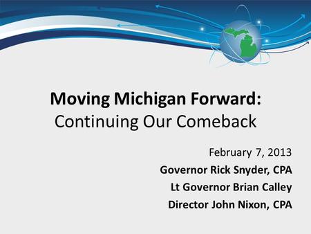 Moving Michigan Forward: Continuing Our Comeback February 7, 2013 Governor Rick Snyder, CPA Lt Governor Brian Calley Director John Nixon, CPA.