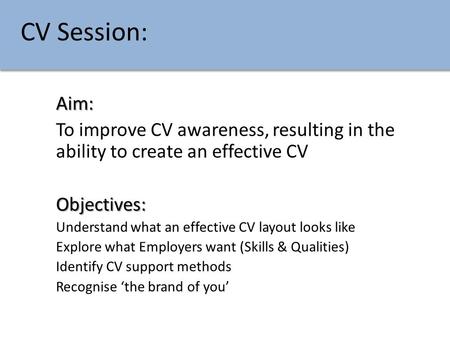 CV Session: Aim: To improve CV awareness, resulting in the ability to create an effective CV Objectives: Understand what an effective CV layout looks like.