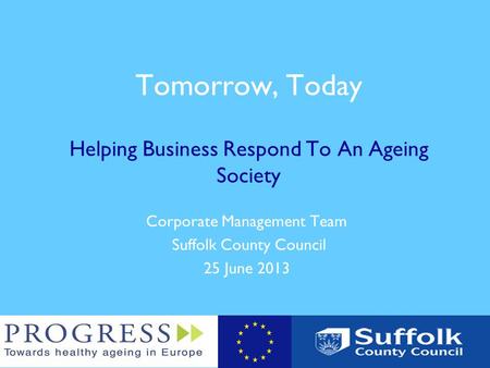 Tomorrow, Today Helping Business Respond To An Ageing Society Corporate Management Team Suffolk County Council 25 June 2013.