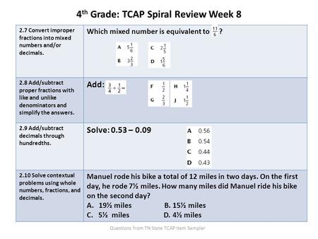 4 th Grade: TCAP Spiral Review Week 8 2.7 Convert improper fractions into mixed numbers and/or decimals. Which mixed number is equivalent to ? 2.8 Add/subtract.