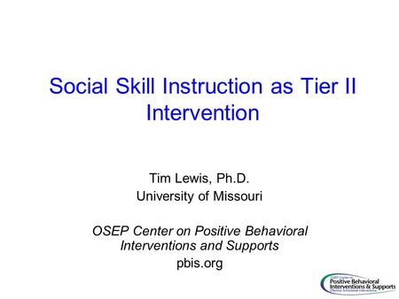 Social Skill Instruction as Tier II Intervention Tim Lewis, Ph.D. University of Missouri OSEP Center on Positive Behavioral Interventions and Supports.