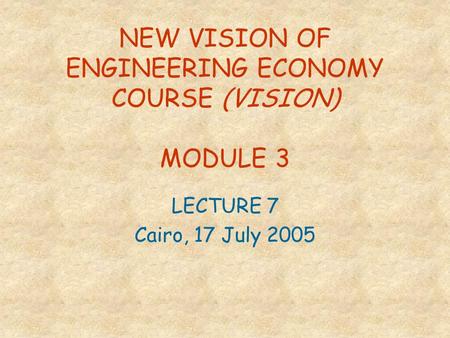 NEW VISION OF ENGINEERING ECONOMY COURSE (VISION) MODULE 3 LECTURE 7 Cairo, 17 July 2005.