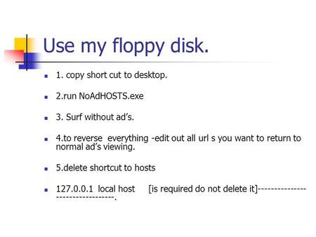 Use my floppy disk. 1. copy short cut to desktop. 2.run NoAdHOSTS.exe 3. Surf without ad’s. 4.to reverse everything -edit out all url s you want to return.