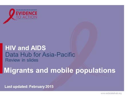 Www.aidsdatahub.org HIV and AIDS Data Hub for Asia-Pacific Review in slides Migrants and mobile populations Last updated: February 2015.
