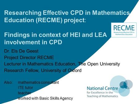 Researching Effective CPD in Mathematics Education (RECME) project: Findings in context of HEI and LEA involvement in CPD Dr. Els De Geest Project Director.